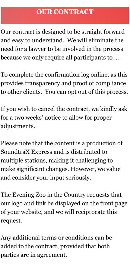 Our contract is designed to be straight forward and easy to understand.  We will eliminate the need for a lawyer to be involved in the process because we only require all participants to …  To complete the confirmation log online, as this provides transparency and proof of compliance to other clients.  You can opt out of this process.   If you wish to cancel the contract, we kindly ask for a two weeks' notice to allow for proper adjustments.  Please note that the content is a production of SoundtraX Express and is distributed to multiple stations, making it challenging to make significant changes. However, we value and consider your input seriously. The Evening Zoo in the Country requests that our logo and link be displayed on the front page of your website, and we will reciprocate this request.  Any additional terms or conditions can be added to the contract, provided that both parties are in agreement. OUR CONTRACT