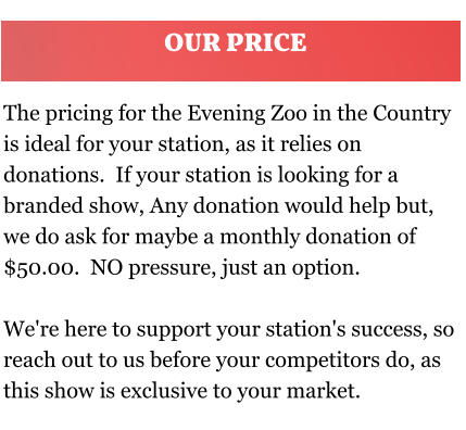The pricing for the Evening Zoo in the Country is ideal for your station, as it relies on donations.  If your station is looking for a branded show, Any donation would help but, we do ask for maybe a monthly donation of $50.00.  NO pressure, just an option.  We're here to support your station's success, so reach out to us before your competitors do, as this show is exclusive to your market. OUR PRICE